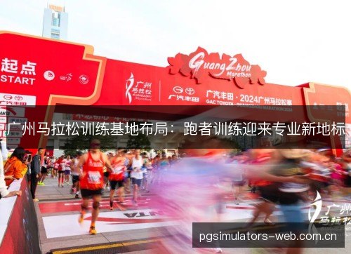广州马拉松训练基地布局:跑者训练迎来专业新地标 广州马拉松训练基地布局:跑者训练迎来专业新地标