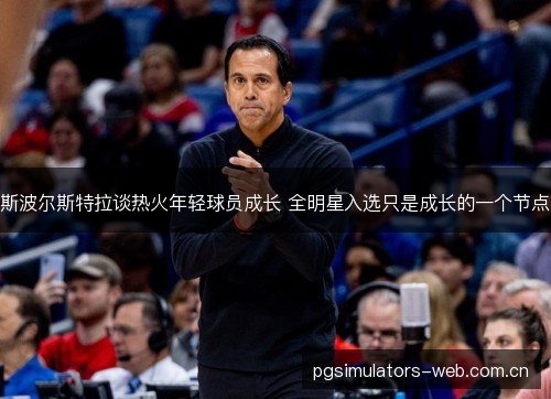 斯波尔斯特拉谈热火年轻球员成长 全明星入选只是成长的一个节点